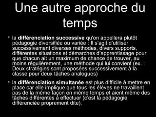 la différenciation successive qu'on appellera plutôt
pédagogie diversifiée ou variée : Il s’agit d’utiliser
successivement diverses méthodes, divers supports,
différentes situations et démarches d’apprentissage pour
que chacun ait un maximum de chance de trouver, au
moins régulièrement, une méthode qui lui convient (ex. :
Deux stratégies sont proposées successivement à la
classe pour deux tâches analogues)
la différenciation simultanée est plus difficile à mettre en
place car elle implique que tous les élèves ne travaillent
pas de la même façon en même temps et aient même des
tâches différentes à effectuer (c’est la pédagogie
différenciée proprement dite).
Une autre approche du
temps
 