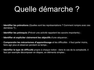 Identifier les prénotions (Quelles sont les représentations ? Comment rompre avec ces
dernières ?) ;
Identifier les prérequis (Prévoir une activité rappelant les savoirs importants) ;
Identifier et expliciter clairement les objectifs d’une séquence ;
Comprendre les mécanismes d’apprentissage et les difficultés : il faut parler moins,
faire agir plus et observer pendant ce temps ;
Identifier le type de difficulté propre à chaque notion : dans le cas de la complexité, il
faut par exemple décomposer en étapes, en éléments simples ;
Quelle démarche ?
 