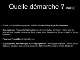 Prévoir pour les élèves ayant des facilités des activités d’approfondissement ;
S’appuyer sur l’évaluation formative qui est avant tout au service de l’élève pour lui
permettre de prendre conscience de sa propre façon d’apprendre, de ses progrès et de ses
difficultés ;
Favoriser l’entraide entre les élèves ;
S’appuyer sur des stratégies d’accompagnement : Pédagogie du projet, Contrat, travail
d’équipe, travail en autonomie (l’autonomie doit être différenciée de la non-directivité)
Quelle démarche ? (suite)
 