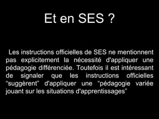 Et en SES ?
Les instructions officielles de SES ne mentionnent
pas explicitement la nécessité d'appliquer une
pédagogie différenciée. Toutefois il est intéressant
de signaler que les instructions officielles
“suggèrent” d'appliquer une “pédagogie variée
jouant sur les situations d'apprentissages”
 