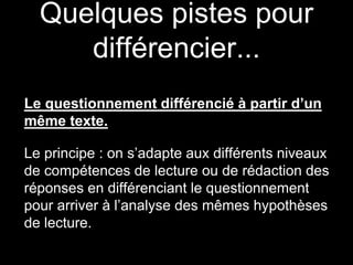 Quelques pistes pour
différencier...
Le questionnement différencié à partir d’un
même texte.
Le principe : on s’adapte aux différents niveaux
de compétences de lecture ou de rédaction des
réponses en différenciant le questionnement
pour arriver à l’analyse des mêmes hypothèses
de lecture.
 