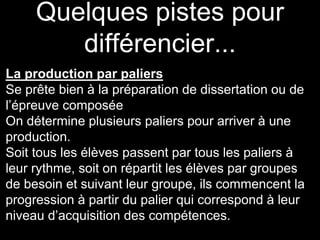Quelques pistes pour
différencier...
La production par paliers
Se prête bien à la préparation de dissertation ou de
l’épreuve composée
On détermine plusieurs paliers pour arriver à une
production.
Soit tous les élèves passent par tous les paliers à
leur rythme, soit on répartit les élèves par groupes
de besoin et suivant leur groupe, ils commencent la
progression à partir du palier qui correspond à leur
niveau d’acquisition des compétences.
 
