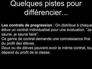 Quelques pistes pour
différencier...
Les contrats de progression : On distribue à chaque
élève un contrat individualisé pour une évaluation. “Je
saurai, je saurai faire”.
Ce genre de contrat demande une connaissance fine
du profil des élèves.
Deux ou dix élèves peuvent avoir le même contrat, tou
dépend du profil de la classe.
 
