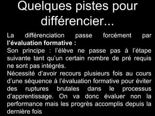Quelques pistes pour
différencier...
La différenciation passe forcément par
l’évaluation formative :
Son principe : l’élève ne passe pas à l’étape
suivante tant qu’un certain nombre de pré requis
ne sont pas intégrés.
Nécessité d’avoir recours plusieurs fois au cours
d’une séquence à l’évaluation formative pour éviter
des ruptures brutales dans le processus
d’apprentissage. On va donc évaluer non la
performance mais les progrès accomplis depuis la
dernière fois
 