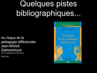 Quelques pistes
bibliographiques...
Au risque de la
pédagogie différenciée
Jean-Michel
Zakhartchouk
Coll. Enseignants et chercheurs
INRP 2001
 