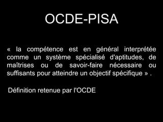 « la compétence est en général interprétée
comme un système spécialisé d'aptitudes, de
maîtrises ou de savoir-faire nécessaire ou
suffisants pour atteindre un objectif spécifique » .
Définition retenue par l'OCDE
OCDE-PISA
 