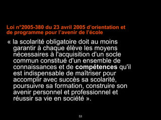53
Loi n°2005-380 du 23 avril 2005 d’orientation et
de programme pour l’avenir de l’école
« la scolarité obligatoire doit au moins
garantir à chaque élève les moyens
nécessaires à l'acquisition d'un socle
commun constitué d'un ensemble de
connaissances et de compétences qu'il
est indispensable de maîtriser pour
accomplir avec succès sa scolarité,
poursuivre sa formation, construire son
avenir personnel et professionnel et
réussir sa vie en société ».
 