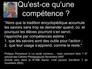 "Alors que la tradition encyclopédique accumule
les savoirs sans trop se demander quand, où et
pourquoi les élèves pourront s’en servir,
l’approche par compétences estime :
1. que les savoirs sont des outils pour l’action ;
2. que leur usage s’apprend, comme le reste."
Philippe Perrenoud in Le socle commun… mais comment faire ? N°
spécial des Cahiers Pédagogiques Novembre 2007
(Article paru dans le N°408 Savoir, c’est pouvoir transférer ? de
novembre 2002)
Qu'est-ce qu'une
compétence ?
 