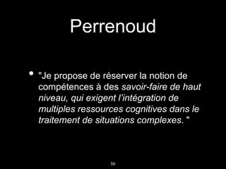 59
Perrenoud
• "Je propose de réserver la notion de
compétences à des savoir-faire de haut
niveau, qui exigent l’intégration de
multiples ressources cognitives dans le
traitement de situations complexes. "
 