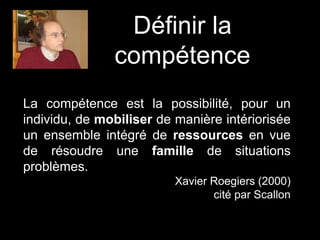Définir la
compétence
La compétence est la possibilité, pour un
individu, de mobiliser de manière intériorisée
un ensemble intégré de ressources en vue
de résoudre une famille de situations
problèmes.
Xavier Roegiers (2000)
cité par Scallon
 
