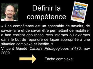 Définir la
compétence
« Une compétence est un ensemble de savoirs, de
savoir-faire et de savoir être permettant de mobiliser
à bon escient des ressources internes ou externes
dans le but de répondre de façon appropriée à une
situation complexe et inédite. »
Vincent Guédé Cahiers Pédagogiques n°476, nov
2009
Tâche complexe
 