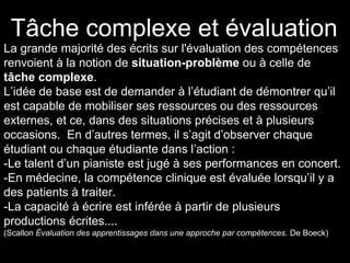 La grande majorité des écrits sur l'évaluation des compétences
renvoient à la notion de situation-problème ou à celle de
tâche complexe.
L’idée de base est de demander à l’étudiant de démontrer qu’il
est capable de mobiliser ses ressources ou des ressources
externes, et ce, dans des situations précises et à plusieurs
occasions. En d’autres termes, il s’agit d’observer chaque
étudiant ou chaque étudiante dans l’action :
-Le talent d’un pianiste est jugé à ses performances en concert.
-En médecine, la compétence clinique est évaluée lorsqu’il y a
des patients à traiter.
-La capacité à écrire est inférée à partir de plusieurs
productions écrites....
(Scallon Évaluation des apprentissages dans une approche par compétences. De Boeck)
Tâche complexe et évaluation
 