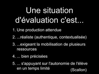Une situation
d'évaluation c'est...
1. Une production attendue
2. ...réaliste (authentique, contextualisée)
3. ...exigeant la mobilisation de plusieurs
ressources
4. ... bien précisées
5. ... s'appuyant sur l'autonomie de l'élève
en un temps limité (Scallon)
 