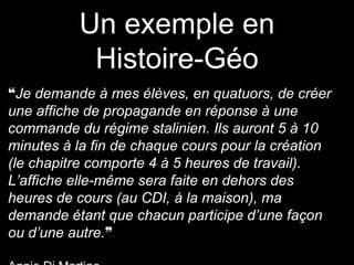 Un exemple en
Histoire-Géo
❝Je demande à mes élèves, en quatuors, de créer
une affiche de propagande en réponse à une
commande du régime stalinien. Ils auront 5 à 10
minutes à la fin de chaque cours pour la création
(le chapitre comporte 4 à 5 heures de travail).
L’affiche elle-même sera faite en dehors des
heures de cours (au CDI, à la maison), ma
demande étant que chacun participe d’une façon
ou d’une autre.❞
 