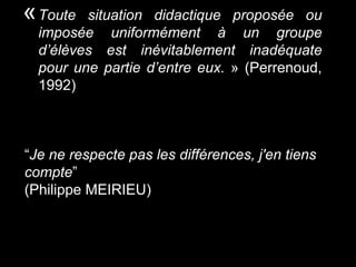 «Toute situation didactique proposée ou
imposée uniformément à un groupe
d’élèves est inévitablement inadéquate
pour une partie d’entre eux. » (Perrenoud,
1992)
“Je ne respecte pas les différences, j'en tiens
compte”
(Philippe MEIRIEU)
 