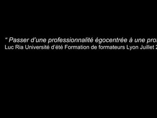 “ Passer d’une professionnalité égocentrée à une prof
Luc Ria Université d’été Formation de formateurs Lyon Juillet 2
 
