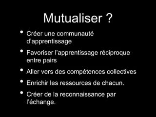 Mutualiser ?
• Créer une communauté
d’apprentissage
• Favoriser l’apprentissage réciproque
entre pairs
• Aller vers des compétences collectives
• Enrichir les ressources de chacun.
• Créer de la reconnaissance par
l’échange.
 