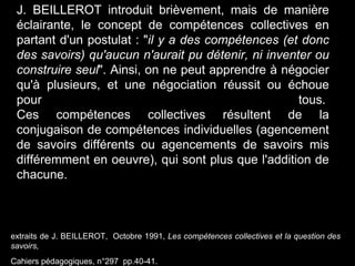 extraits de J. BEILLEROT, Octobre 1991, Les compétences collectives et la question des
savoirs,
Cahiers pédagogiques, n°297 pp.40-41.
J. BEILLEROT introduit brièvement, mais de manière
éclairante, le concept de compétences collectives en
partant d'un postulat : "il y a des compétences (et donc
des savoirs) qu'aucun n'aurait pu détenir, ni inventer ou
construire seul". Ainsi, on ne peut apprendre à négocier
qu'à plusieurs, et une négociation réussit ou échoue
pour tous.
Ces compétences collectives résultent de la
conjugaison de compétences individuelles (agencement
de savoirs différents ou agencements de savoirs mis
différemment en oeuvre), qui sont plus que l'addition de
chacune.
 