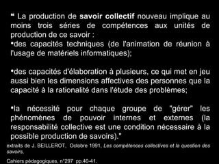 extraits de J. BEILLEROT, Octobre 1991, Les compétences collectives et la question des
savoirs,
Cahiers pédagogiques, n°297 pp.40-41.
❝ La production de savoir collectif nouveau implique au
moins trois séries de compétences aux unités de
production de ce savoir :
•des capacités techniques (de l'animation de réunion à
l'usage de matériels informatiques);
•des capacités d'élaboration à plusieurs, ce qui met en jeu
aussi bien les dimensions affectives des personnes que la
capacité à la rationalité dans l'étude des problèmes;
•la nécessité pour chaque groupe de "gérer" les
phénomènes de pouvoir internes et externes (la
responsabilité collective est une condition nécessaire à la
possible production de savoirs)."
 