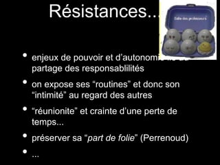 Résistances...
• enjeux de pouvoir et d’autonomie lié au
partage des responsablilités
• on expose ses “routines” et donc son
“intimité” au regard des autres
• “réunionite” et crainte d’une perte de
temps...
• préserver sa “part de folie” (Perrenoud)
• ...
 