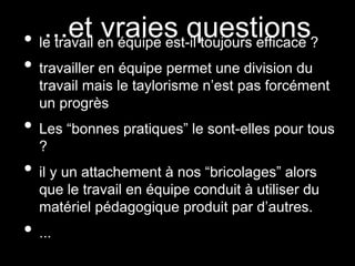 ...et vraies questions• le travail en équipe est-il toujours efficace ?
• travailler en équipe permet une division du
travail mais le taylorisme n’est pas forcément
un progrès
• Les “bonnes pratiques” le sont-elles pour tous
?
• il y un attachement à nos “bricolages” alors
que le travail en équipe conduit à utiliser du
matériel pédagogique produit par d’autres.
• ...
 