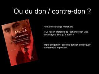 Ou du don / contre-don ?
Hors de l’échange marchand
« La raison profonde de l'échange-don vise
davantage à être qu'à avoir. »
Triple obligation : celle de donner, de recevoir
et de rendre le présent.
 