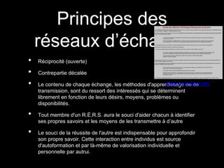 Principes des
réseaux d’échange
• Réciprocité (ouverte)
• Contrepartie décalée
• Le contenu de chaque échange, les méthodes d'apprentissage ou de
transmission, sont du ressort des intéressés qui se déterminent
librement en fonction de leurs désirs, moyens, problèmes ou
disponibilités.
• Tout membre d'un R.É.R.S. aura le souci d'aider chacun à identifier
ses propres savoirs et les moyens de les transmettre à d’autre
• Le souci de la réussite de l'autre est indispensable pour approfondir
son propre savoir. Cette interaction entre individus est source
d'autoformation et par là-même de valorisation individuelle et
personnelle par autrui.
www.rers-asso.org
 