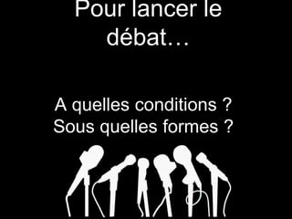 Pour lancer le
débat…
A quelles conditions ?
Sous quelles formes ?
 