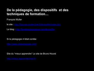De la pédagogie, des dispositifs et des
techniques de formation…
François Muller
le site : http://francois.muller.free.fr/diversifier/index.htm
Le blog : http://lewebpedagogique.com/diversifier
Si la pédagogie m’était contée
http://www.silapedagogie.com/
Site du “mieux apprendre” Le site de Bruno Hourst
http://mieux.apprendre.free.fr/
 