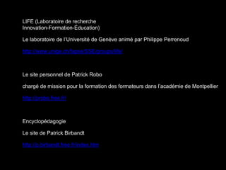 LIFE (Laboratoire de recherche
Innovation-Formation-Éducation)
Le laboratoire de l’Université de Genève animé par Philippe Perrenoud
http://www.unige.ch/fapse/SSE/groups/life/
Le site personnel de Patrick Robo
chargé de mission pour la formation des formateurs dans l’académie de Montpellier
http://probo.free.fr/
Encyclopédagogie
Le site de Patrick Birbandt
http://p.birbandt.free.fr/index.htm
 