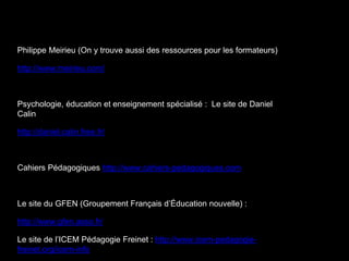 Philippe Meirieu (On y trouve aussi des ressources pour les formateurs)
http://www.meirieu.com/
Psychologie, éducation et enseignement spécialisé : Le site de Daniel
Calin
http://daniel.calin.free.fr/
Cahiers Pédagogiques http://www.cahiers-pedagogiques.com
Le site du GFEN (Groupement Français d’Éducation nouvelle) :
http://www.gfen.asso.fr/
Le site de l’ICEM Pédagogie Freinet : http://www.icem-pedagogie-
freinet.org/icem-info
 