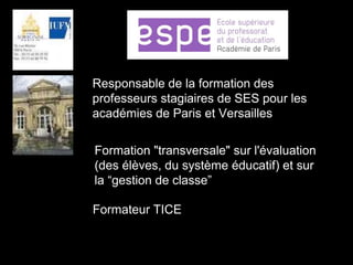 Responsable de la formation des
professeurs stagiaires de SES pour les
académies de Paris et Versailles
Formation "transversale" sur l'évaluation
(des élèves, du système éducatif) et sur
la “gestion de classe”
Formateur TICE
 
