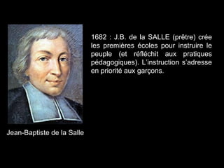 Jean-Baptiste de la Salle
1682 : J.B. de la SALLE (prêtre) crée
les premières écoles pour instruire le
peuple (et réfléchit aux pratiques
pédagogiques). L’instruction s’adresse
en priorité aux garçons.
 