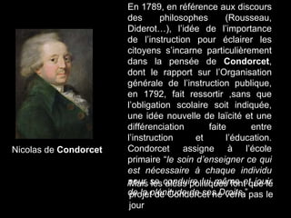 En 1789, en référence aux discours
des philosophes (Rousseau,
Diderot…), l’idée de l’importance
de l’instruction pour éclairer les
citoyens s’incarne particulièrement
dans la pensée de Condorcet,
dont le rapport sur l’Organisation
générale de l’instruction publique,
en 1792, fait ressortir ,sans que
l’obligation scolaire soit indiquée,
une idée nouvelle de laïcité et une
différenciation faite entre
l’instruction et l’éducation.
Condorcet assigne à l’école
primaire “le soin d’enseigner ce qui
est nécessaire à chaque individu
pour se conduire lui même et jouir
de la plénitude de ses Droits.”
Mais les aléas politiques font que le
projet de Condorcet ne verra pas le
jour
Nicolas de Condorcet
 