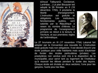 échoué Talleyrand, Condorcet,
Lanthéas…) Le plan Bouquier est
adopté le 29 frimaire an II (19
décembre 1793). Il proclame la
liberté d'enseignement.
L'instruction est gratuite et
obligatoire. Les instituteurs,
fonctionnaires publics, sont
salariés par la République à
raison du nombre d’élèves. Le
programme de l’enseignement
primaire se réduit à la lecture, à
l’écriture, et aux premières règles
de l’arithmétique.
Le 27 brumaire an III (17 novembre 1794) Lakanal fait
adopter par la Convention une nouvelle loi. L'instruction
reste gratuite mais non obligatoire. Il est décidé d'ouvrir une
école publique pour mille habitants mais aussi d'autoriser
de fonder des écoles particulières (privées). Les
presbytères non vendus sont mis à la disposition de la
municipalité, pour servir tant au logement de l’instituteur
qu’à recevoir les élèves pendant la durée des leçons.
Chaque école est divisée en deux sections, l’une pour les
garçons, l’autre pour les filles.
 