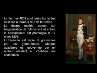 Le 1er mai 1802 sont créés les lycées
destinés à former l’élite de la Nation.
Le décret impérial portant sur
l'organisation de l'Université et créant
le baccalauréat est promulgué le 17
mars 1808.
L’Université est régie et gouvernée
par un grand-maître. Chaque
académie est gouvernée par un
recteur résidant au chef-lieu des
académies.
 