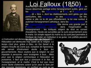 Loi Falloux (1850)Avec La Loi Falloux l'enseignement primaire et secondaire se
trouve désormais partagé entre l'enseignement public, géré par
les communes, les départements et l'État, et l'enseignement
privé, dit « libre », dont les établissements sont gérés par des
particuliers, des associations ou des congrégations. De fait,
même si elle ne le dit pas officiellement, la loi vise surtout à
autoriser l'enseignement catholique, dans les écoles primaires et
les établissements secondaires. Elle donne une grande part à
l'Église catholique romaine dans l'organisation de
l'enseignement : les évêques siègent de droit au conseil
d'académie, l'école est surveillée par le curé conjointement avec
le maire. Un simple rapport du maire ou du curé peut permettre à
l'évêque de muter un instituteur à sa guise. Les préfets peuvent
révoquer les instituteurs1.«L'instruction est demeurée trop isolée de l'éducation ;
l'éducation est demeurée trop isolée de la religion. Le
temps n'est plus, grâce à Dieu, où l'on faisait à la
religion l'insulte de croire que, complice de l'ignorance,
elle servait d'instrument docile à tous les
gouvernements. Nous voulons que la religion ne soit
imposée à personne, mais enseignée à tous… Mais
pour que la religion communique à l'éducation sa
puissance, il faut que tout y concoure à la fois, et
l'enseignement, et le maître. C'est le but que nous
avons tâché d'atteindre autant qu'on peut le faire par
des mesures législatives, en confiant au curé ou au
 