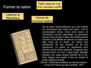 Former la nation
On se plaint continuellement que nos enfants
ne connaissent pas assez leur pays : s'ils le
connaissaient mieux, dit-on avec raison, ils
l'aimeraient encore davantage et pourraient
encore mieux le servir. Mais nos maîtres savent
combien il est difficile de donner à l'enfant une
idée nette de la patrie, ou même tout
simplement de son territoire ou de ses
ressources. La patrie ne représente pour
l'écolier qu'une chose abstraite, à laquelle, plus
souvent qu'on ne croit, il peut rester étranger
pendant une assez longue période de la vie.
Pour frapper son esprit, il faut lui rendre la
patrie visible et vivante.
Source : Extrait de la préface du manuel scolaire
Le tour de France par deux enfants, 1877
Légitimer la
République
Faire corps en vue
d’un nouveau conflit
Donner de
nouveaux repères
 
