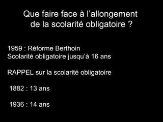 Que faire face à l’allongement
de la scolarité obligatoire ?
1959 : Réforme Berthoin
Scolarité obligatoire jusqu’à 16 ans
RAPPEL sur la scolarité obligatoire
1882 : 13 ans
1936 : 14 ans
 