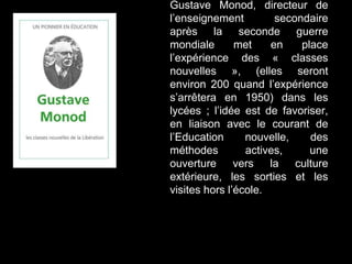 Gustave Monod, directeur de
l’enseignement secondaire
après la seconde guerre
mondiale met en place
l’expérience des « classes
nouvelles », (elles seront
environ 200 quand l’expérience
s’arrêtera en 1950) dans les
lycées ; l’idée est de favoriser,
en liaison avec le courant de
l’Education nouvelle, des
méthodes actives, une
ouverture vers la culture
extérieure, les sorties et les
visites hors l’école.
 