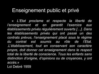 « L’Etat proclame et respecte la liberté de
l’enseignement et en garantit l’exercice aux
établissements privés régulièrement ouverts […]. Dans
les établissements privés qui ont passé un des
contrats prévus, l’enseignement placé sous le régime
du contrat est soumis au rôle de l’Etat.
.L’établissement, tout en conservant son caractère
propre, doit donner cet enseignement dans le respect
total de la liberté de conscience. Tous les enfants sans
distinction d’origine, d’opinions ou de croyances, y ont
accès.»
Loi Debré 1959
Enseignement public et privé
 