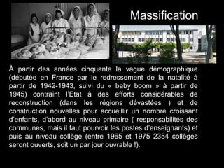 À partir des années cinquante la vague démographique
(débutée en France par le redressement de la natalité à
partir de 1942-1943, suivi du « baby boom » à partir de
1945) contraint l’Etat à des efforts considérables de
reconstruction (dans les régions dévastées ) et de
construction nouvelles pour accueillir un nombre croissant
d’enfants, d’abord au niveau primaire ( responsabilités des
communes, mais il faut pourvoir les postes d’enseignants) et
puis au niveau collège (entre 1965 et 1975 2354 collèges
seront ouverts, soit un par jour ouvrable !).
Massification
 