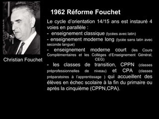 Christian Fouchet
Le cycle d’orientation 14/15 ans est instauré 4
voies en parallèle :
- enseignement classique (lycées avec latin)
- enseignement moderne long (lycée sans latin avec
seconde langue)
- enseignement moderne court (les Cours
Complémentaires et les Collèges d’Enseignement Général,
CEG)
- les classes de transition, CPPN (classes
préprofessionnelles de niveau) et CPA (classes
préparatoires à l’apprentissage ) qui accueillent des
élèves en échec scolaire à la fin du primaire ou
après la cinquième (CPPN,CPA).
1962 Réforme Fouchet
 