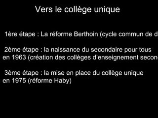 1ère étape : La réforme Berthoin (cycle commun de de
2ème étape : la naissance du secondaire pour tous
en 1963 (création des collèges d’enseignement second
3ème étape : la mise en place du collège unique
en 1975 (réforme Haby)
Vers le collège unique
 