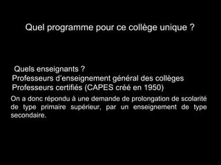 Quel programme pour ce collège unique ?
Quels enseignants ?
Professeurs d’enseignement général des collèges
Professeurs certifiés (CAPES créé en 1950)
On a donc répondu à une demande de prolongation de scolarité
de type primaire supérieur, par un enseignement de type
secondaire.
 
