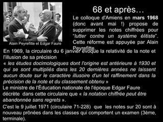 Alain Peyrefitte et Edgar Faure
68 et après…
Le colloque d'Amiens en mars 1968
(donc avant mai !) propose de
supprimer les notes chiffrées pour
“lutter contre un système élitiste”.
Cette réforme est appuyée par Alain
Peyrefitte.
En 1969, la circulaire du 6 janvier évoque la relativité de la note et
l'illusion de sa précision
« les études docimologiques dont l'origine est antérieure à 1930 et
qui se sont multipliés dans les 20 dernières années ne laissent
aucun doute sur le caractère illusoire d'un tel raffinement dans la
précision de la note et du classement obtenu »
Le ministre de l'Éducation nationale de l'époque Edgar Faure
décrète dans cette circulaire que « la notation chiffrée peut être
abandonnée sans regrets ».
C'est le 9 juillet 1971 (circulaire 71-228) que les notes sur 20 sont à
nouveau prônées dans les classes qui comportent un examen (3ème,
terminale).
 