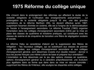 Elle s'inscrit dans le prolongement des réformes qui affectent la durée de la
scolarité obligatoire et l'unification des enseignements post-primaire . La
prolongation de la scolarité obligatoire jusqu'à 16 ans, une des grandes
orientations de la réforme Berthoin (59), ne devient effective qu'en 1967;
supprimant l'examen d'entrée en sixième, elle est à l'origine de la démocratisation
de l'accès à l'enseignement secondaire. La réforme Fouchet (1963) organise
l'orientation dans les collèges d'enseignement secondaire (CES) par la mise en
place des classes de quatrième et troisième pratiques, qui constituent avec les
classes de sixème et de cinquième de transition une filière de ségrégation scolaire
et sociale.
La réforme Haby se caractérise d'abord par la suppression des filières de
relégation : "les nouveaux collèges, qui se substituent aux classes de premier
cycle des lycées, aux collèges d'enseignement secondaire et aux collèges
d'enseignement général, sont désormais investis d'un double mission : donner à
tous les jeunes français une même culture de base et préparer leur orientation".
L'orientation se fera désormais par le jeu des options choisies en quatrième,
options d'enseignement général ou à caractère préprofessionnel. une évolution
plus égalitaire dans sa forme que dans dans sa mise en oeuvre concrète :
supprimant les filières de l'intérieur, elle souligne les disparités entre collèges.
1975 Réforme du collège unique
 