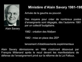 Alain Savary
Ministère d’Alain Savary 1981-198
Arrivée de la gauche au pouvoir.
Des moyens pour créer de nombreux postes
d’enseignants sont dégagés, dès l’automne 1981
par un collectif budgétaire.
1982 : création des Mafpen
1982 : mise en place des ZEP
lancement d’établissements expérimentaux
Alain Savary démissionne en 1984 s’estimant désavoué par
François Mitterand après le recul devant les manifestations de
défense de l’enseignement privé sur la réforme de la Loi Falloux.
 