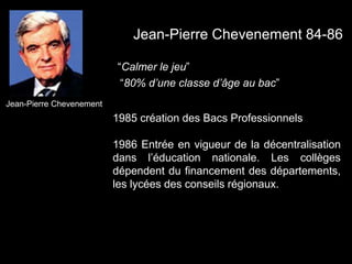 1985 création des Bacs Professionnels
1986 Entrée en vigueur de la décentralisation
dans l’éducation nationale. Les collèges
dépendent du financement des départements,
les lycées des conseils régionaux.
Jean-Pierre Chevenement
Jean-Pierre Chevenement 84-86
“Calmer le jeu”
“80% d’une classe d’âge au bac”
 