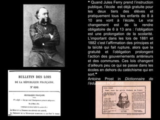 ❝ Quand Jules Ferry prend l’instruction
publique, l’école est déjà gratuite pour
les deux tiers des élèves et
pratiquement tous les enfants de 8 à
10 ans vont à l’école. Le vrai
changement est de la rendre
obligatoire de 6 à 13 ans : l’obligation
est une prolongation de la scolarité.
L’important dans les lois de 1881 et
1882 c’est l’affirmation des principes et
la laïcité qui fait rupture, alors que la
gratuité et l’obligation prolongent
l’action des gouvernements antérieurs
et des communes. Ces lois changent
d’ailleurs peu ce qui se passe dans les
écoles en dehors du catéchisme qui en
sort.❞
Antoine Prost in Dictionnaire de
l’éducation PUF 2008
 